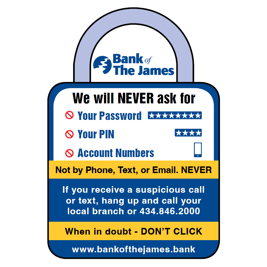 We will NEVER ask for: Your Password, Your PIN, Account Numbers; Not by Phone, Text, or Email. NEVER. When in doubt - DON’T CLICK. If you receive a suspicious call or text, hang up and call your local branch or 434.846.2000